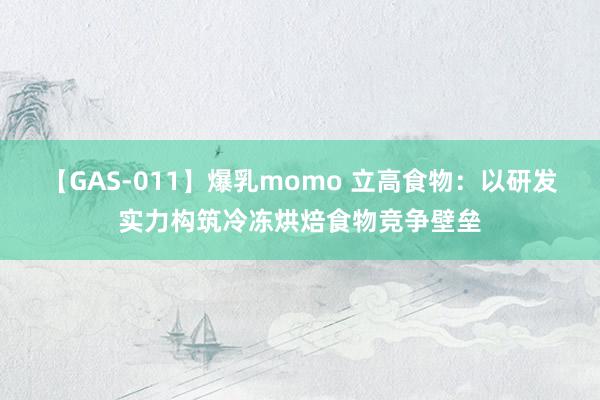 【GAS-011】爆乳momo 立高食物：以研发实力构筑冷冻烘焙食物竞争壁垒