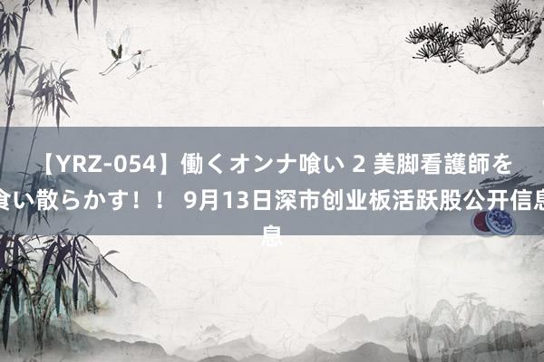 【YRZ-054】働くオンナ喰い 2 美脚看護師を食い散らかす！！ 9月13日深市创业板活跃股公开信息
