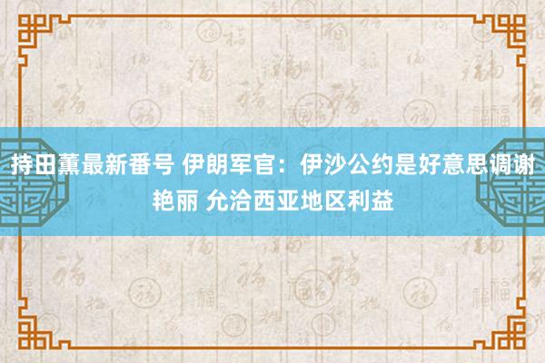持田薫最新番号 伊朗军官：伊沙公约是好意思调谢艳丽 允洽西亚地区利益