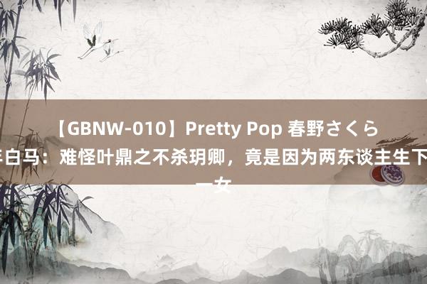 【GBNW-010】Pretty Pop 春野さくら 少年白马：难怪叶鼎之不杀玥卿，竟是因为两东谈主生下一女