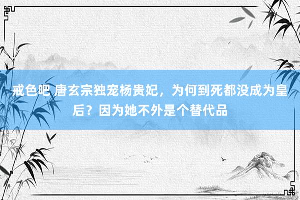 戒色吧 唐玄宗独宠杨贵妃，为何到死都没成为皇后？因为她不外是个替代品
