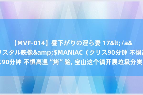 【MVF-014】昼下がりの淫ら妻 17</a>2005-06-17クリスタル映像&$MANIAC（クリス90分钟 不惧高温“烤”验, 宝山这个镇开展垃圾分类和环境整治举止
