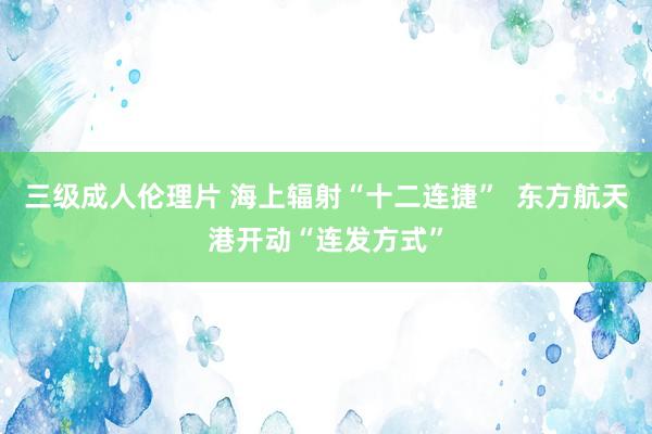 三级成人伦理片 海上辐射“十二连捷”  东方航天港开动“连发方式”