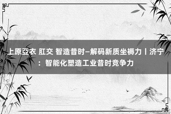 上原亞衣 肛交 智造昔时—解码新质坐褥力丨济宁：智能化塑造工业昔时竞争力