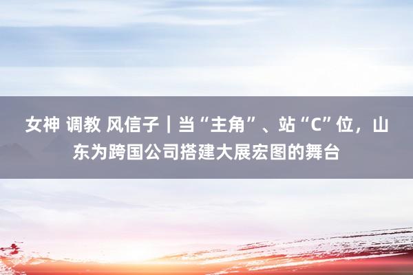 女神 调教 风信子｜当“主角”、站“C”位，山东为跨国公司搭建大展宏图的舞台