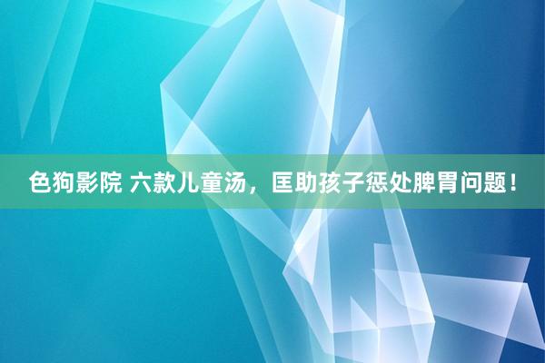 色狗影院 六款儿童汤,匡助孩子惩处脾胃问题!