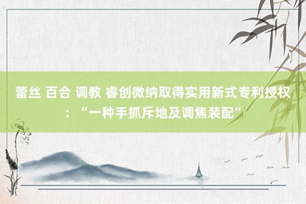 蕾丝 百合 调教 睿创微纳取得实用新式专利授权：“一种手抓斥地及调焦装配”