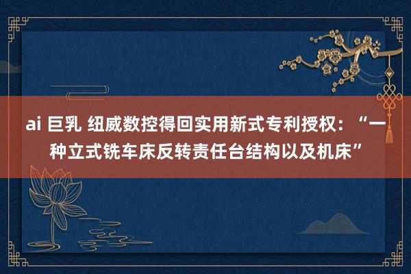 ai 巨乳 纽威数控得回实用新式专利授权：“一种立式铣车床反转责任台结构以及机床”