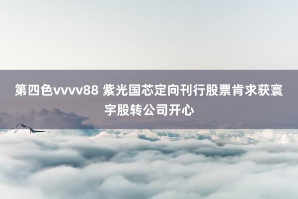 第四色vvvv88 紫光国芯定向刊行股票肯求获寰宇股转公司开心