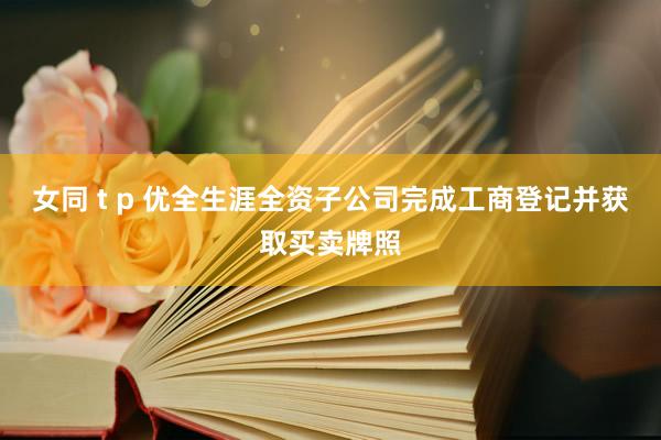 女同 t p 优全生涯全资子公司完成工商登记并获取买卖牌照