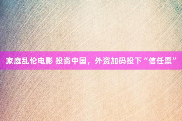 家庭乱伦电影 投资中国，外资加码投下“信任票”