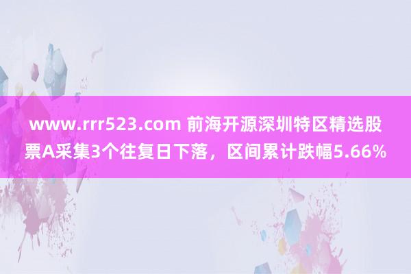 www.rrr523.com 前海开源深圳特区精选股票A采集3个往复日下落，区间累计跌幅5.66%