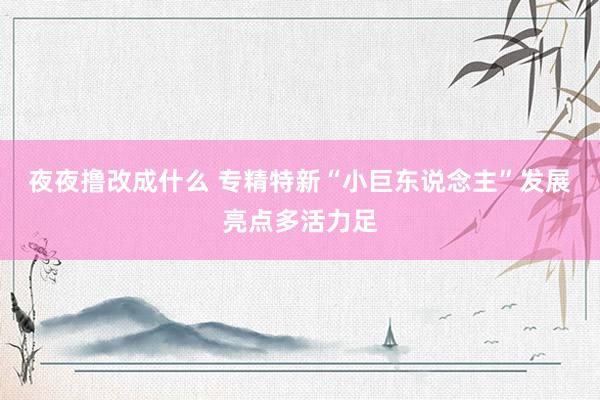 夜夜撸改成什么 专精特新“小巨东说念主”发展亮点多活力足