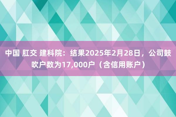 中国 肛交 建科院：结果2025年2月28日，公司鼓吹户数为17,000户（含信用账户）