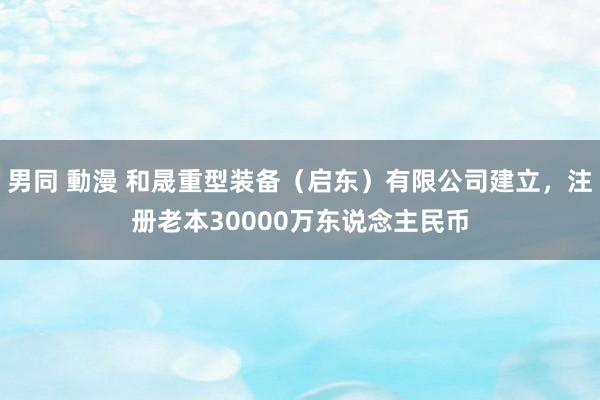 男同 動漫 和晟重型装备（启东）有限公司建立，注册老本30000万东说念主民币