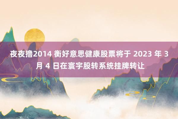 夜夜撸2014 衡好意思健康股票将于 2023 年 3 月 4 日在寰宇股转系统挂牌转让