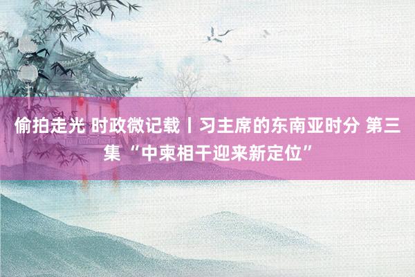 偷拍走光 时政微记载丨习主席的东南亚时分 第三集 “中柬相干迎来新定位”