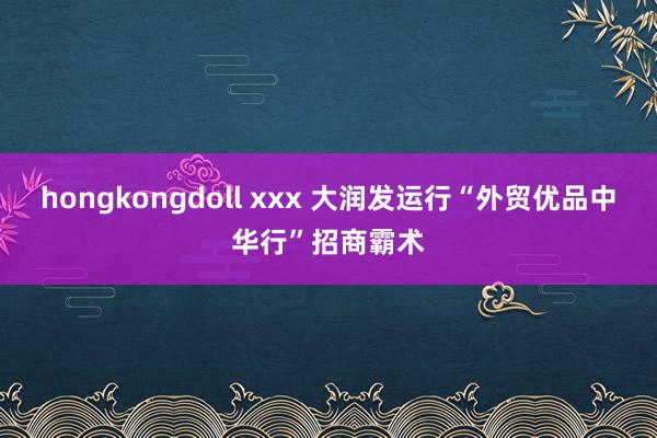 hongkongdoll xxx 大润发运行“外贸优品中华行”招商霸术
