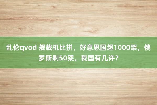 乱伦qvod 舰载机比拼，好意思国超1000架，俄罗斯剩50架，我国有几许？