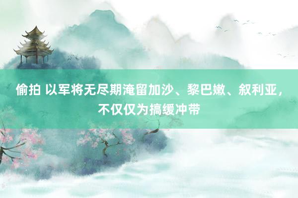 偷拍 以军将无尽期淹留加沙、黎巴嫩、叙利亚，不仅仅为搞缓冲带