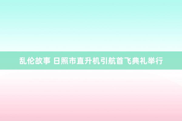 乱伦故事 日照市直升机引航首飞典礼举行