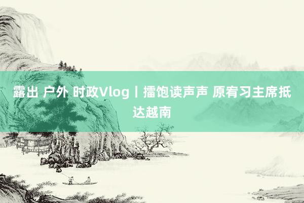 露出 户外 时政Vlog丨擂饱读声声 原宥习主席抵达越南