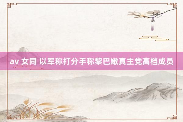 av 女同 以军称打分手称黎巴嫩真主党高档成员