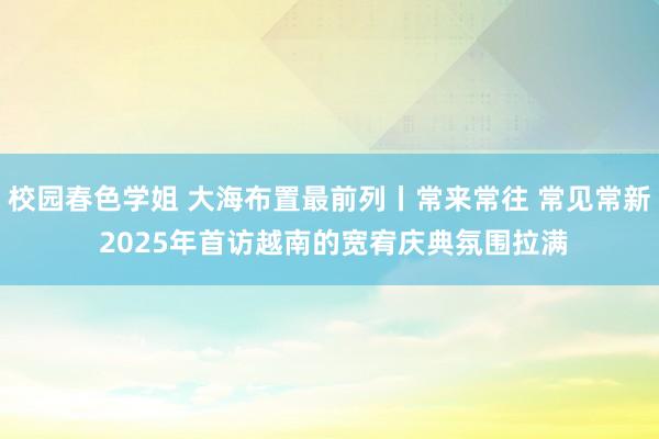 校园春色学姐 大海布置最前列丨常来常往 常见常新 2025年首访越南的宽宥庆典氛围拉满