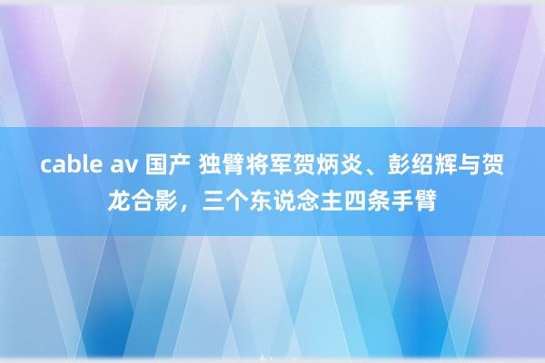 cable av 国产 独臂将军贺炳炎、彭绍辉与贺龙合影，三个东说念主四条手臂