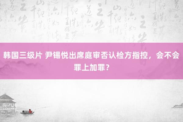 韩国三级片 尹锡悦出席庭审否认检方指控，会不会罪上加罪？