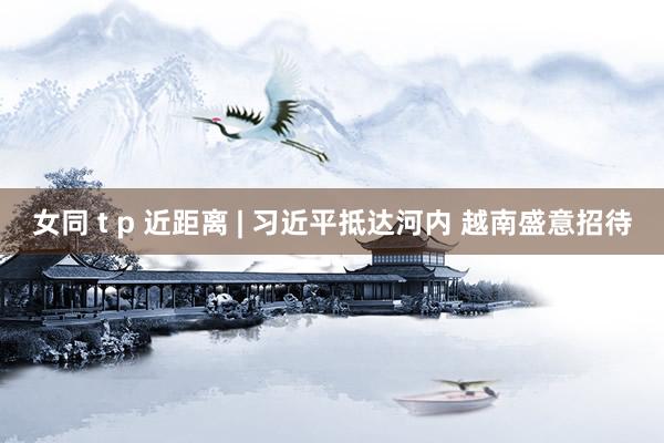 女同 t p 近距离 | 习近平抵达河内 越南盛意招待