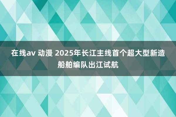 在线av 动漫 2025年长江主线首个超大型新造船舶编队出江试航