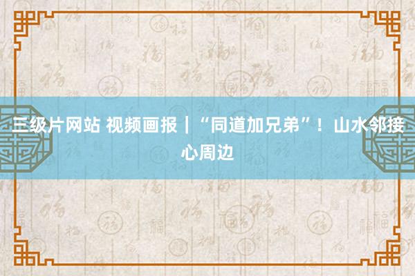 三级片网站 视频画报｜“同道加兄弟”！山水邻接心周边