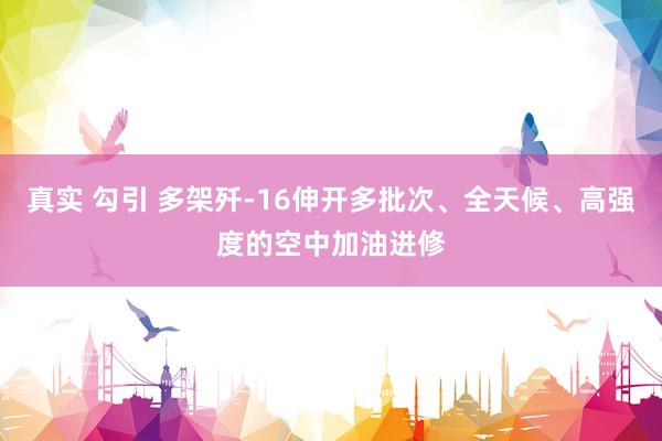 真实 勾引 多架歼-16伸开多批次、全天候、高强度的空中加油进修