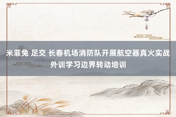 米菲兔 足交 长春机场消防队开展航空器真火实战外训学习边界转动培训