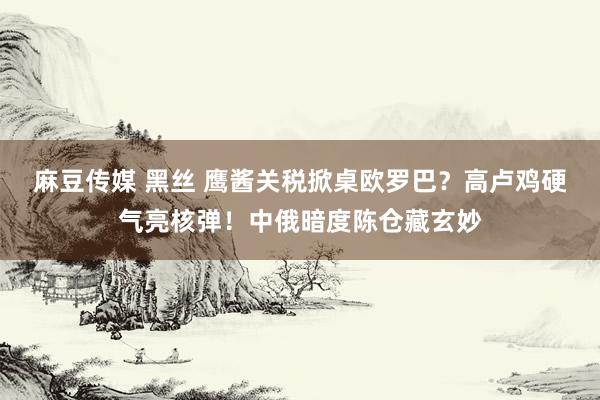 麻豆传媒 黑丝 鹰酱关税掀桌欧罗巴？高卢鸡硬气亮核弹！中俄暗度陈仓藏玄妙