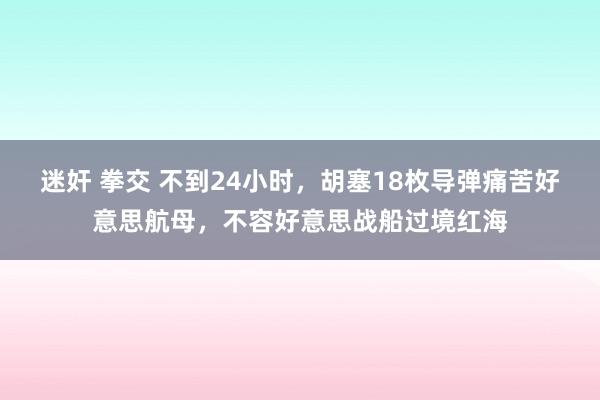 迷奸 拳交 不到24小时，胡塞18枚导弹痛苦好意思航母，不容好意思战船过境红海