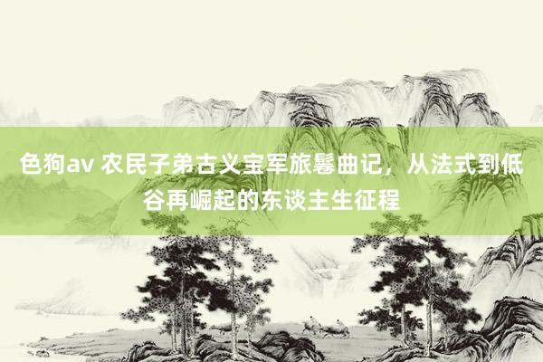 色狗av 农民子弟古义宝军旅鬈曲记，从法式到低谷再崛起的东谈主生征程
