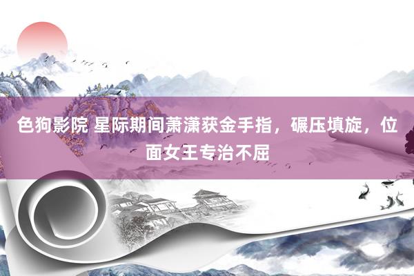 色狗影院 星际期间萧潇获金手指，碾压填旋，位面女王专治不屈