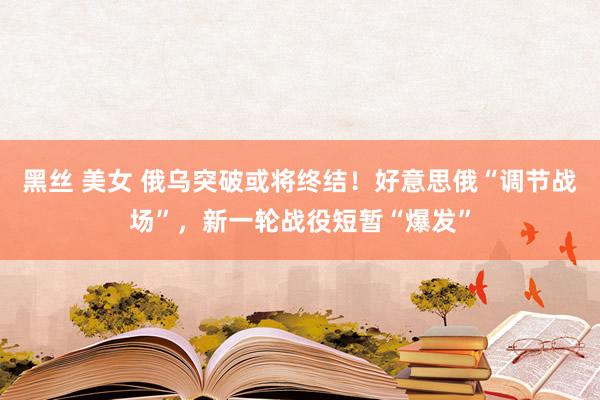 黑丝 美女 俄乌突破或将终结！好意思俄“调节战场”，新一轮战役短暂“爆发”
