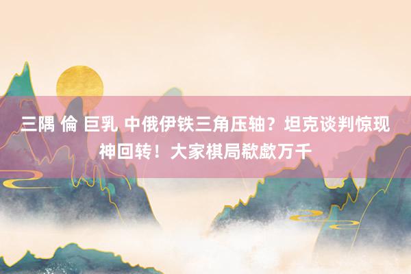 三隅 倫 巨乳 中俄伊铁三角压轴？坦克谈判惊现神回转！大家棋局欷歔万千
