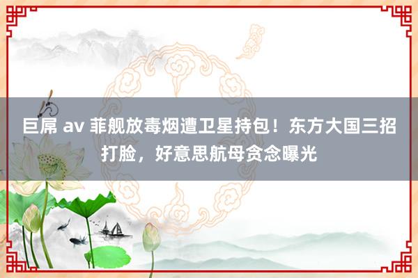 巨屌 av 菲舰放毒烟遭卫星持包！东方大国三招打脸，好意思航母贪念曝光