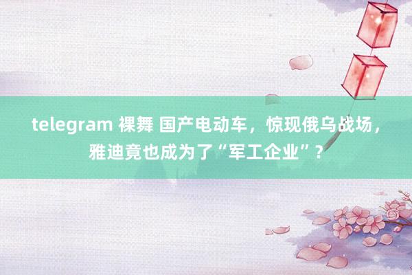 telegram 裸舞 国产电动车，惊现俄乌战场，雅迪竟也成为了“军工企业”？