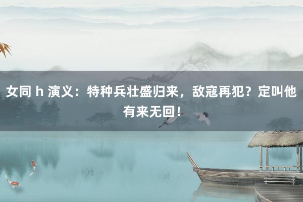 女同 h 演义：特种兵壮盛归来，敌寇再犯？定叫他有来无回！