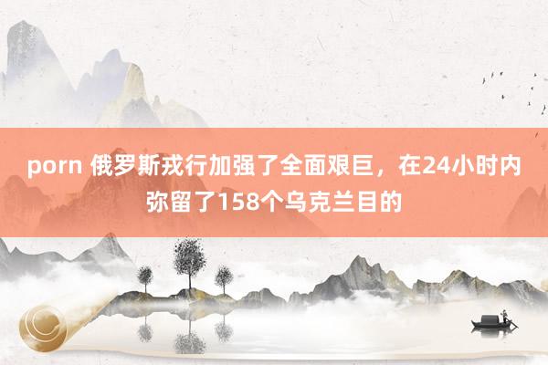 porn 俄罗斯戎行加强了全面艰巨，在24小时内弥留了158个乌克兰目的