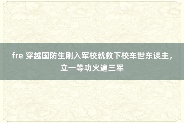 fre 穿越国防生刚入军校就救下校车世东谈主，立一等功火遍三军