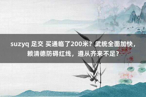 suzyq 足交 买通临了200米？武统全面加快，赖清德防碍红线，遵从齐来不足？