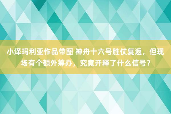 小泽玛利亚作品带图 神舟十六号胜仗复返，但现场有个额外筹办，究竟开释了什么信号？