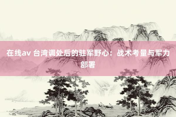 在线av 台湾调处后的驻军野心：战术考量与军力部署