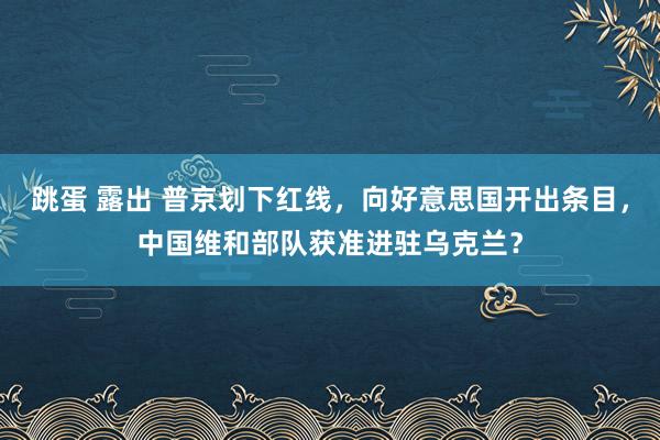 跳蛋 露出 普京划下红线，向好意思国开出条目，中国维和部队获准进驻乌克兰？